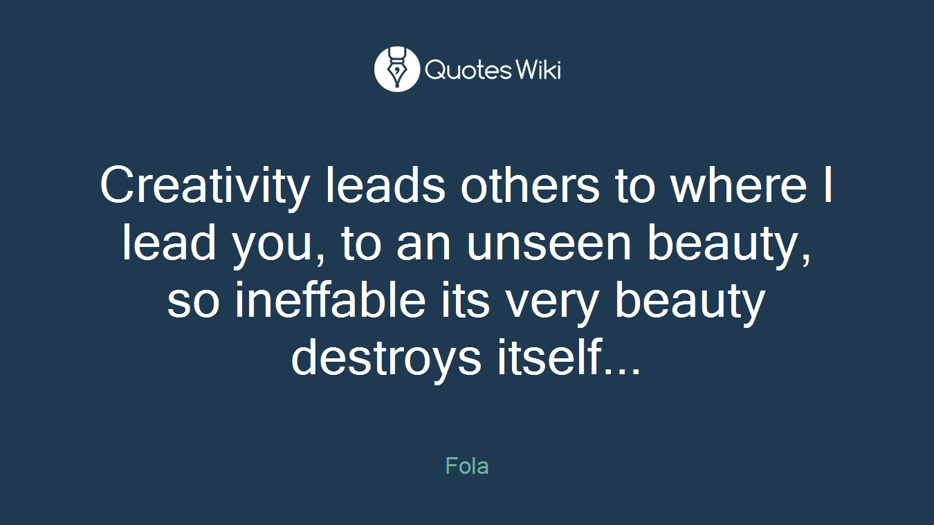 Creativity leads others to where I lead you, to an unseen beauty, so ineffable its very beauty destroys itself...