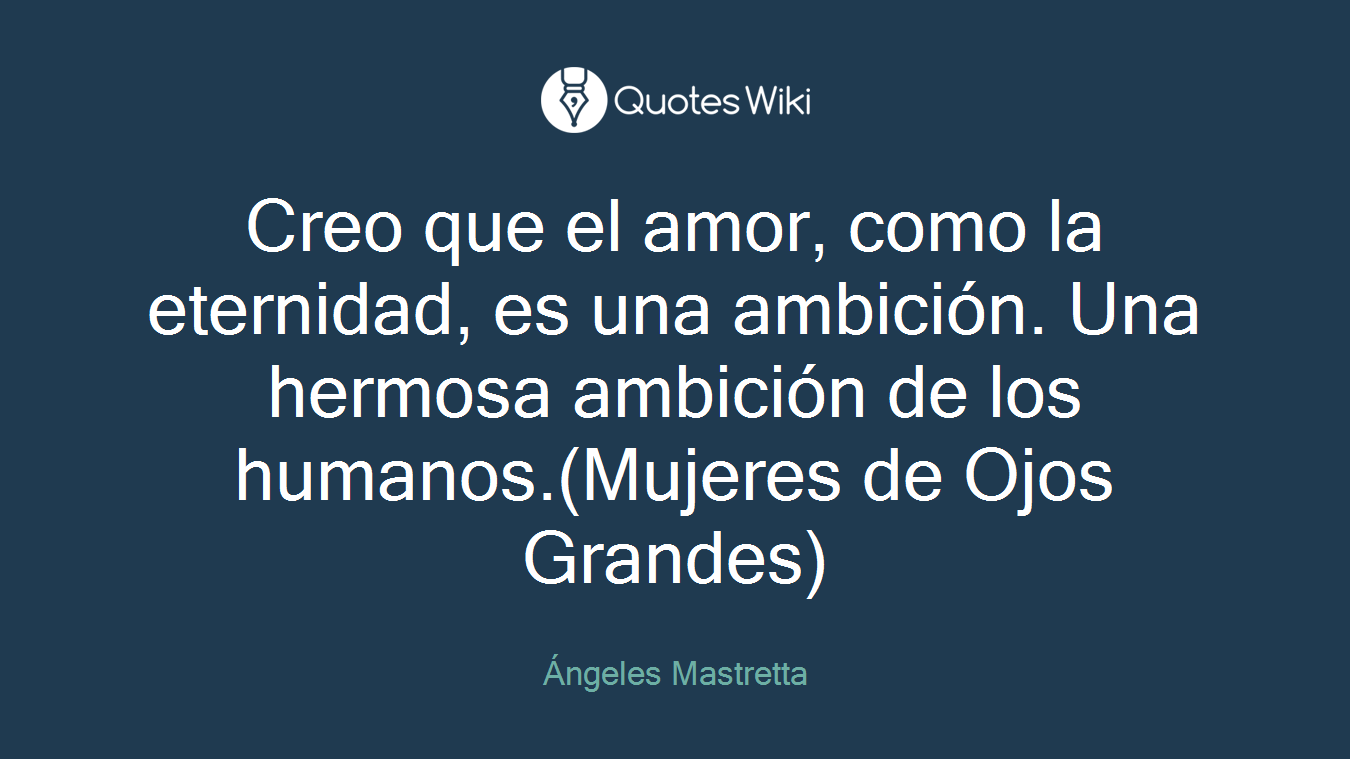 Creo que el amor, como la eternidad, es una ambición. Una hermosa ambición de los humanos.(Mujeres de Ojos Grandes)