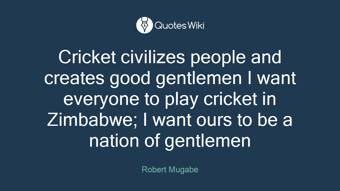 Cricket civilizes people and creates good gentlemen I want everyone to play cricket in Zimbabwe; I want ours to be a nation of gentlemen