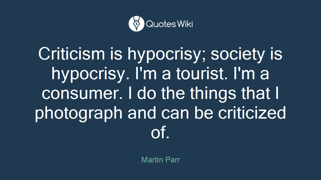 Criticism is hypocrisy; society is hypocrisy. I'm a tourist. I'm a consumer. I do the things that I photograph and can be criticized of.