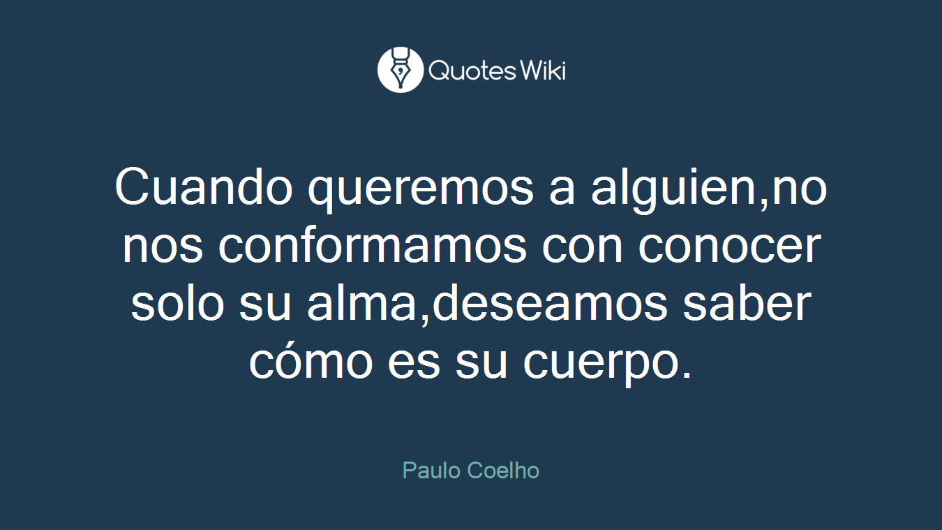 Cuando queremos a alguien,no nos conformamos con conocer solo su alma,deseamos saber cómo es su cuerpo.