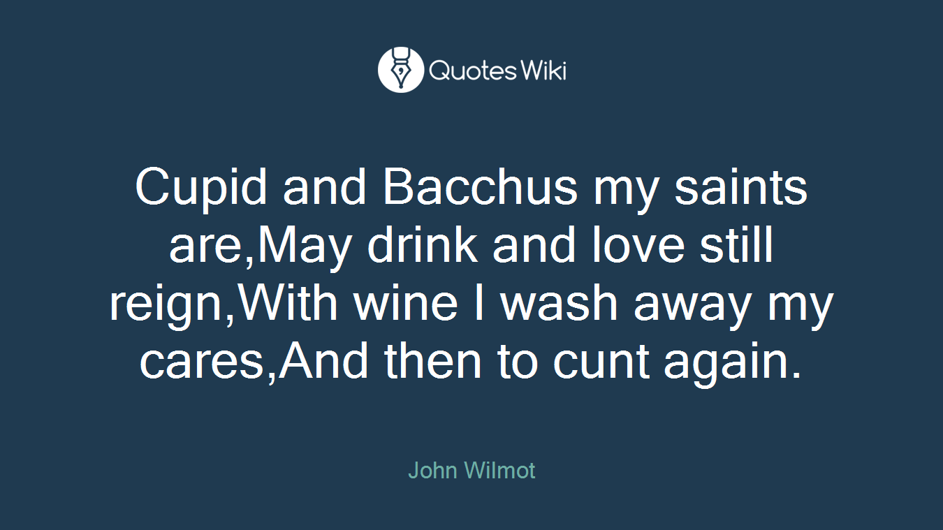 Cupid and Bacchus my saints are,May drink and love still reign,With wine I wash away my cares,And then to cunt again.