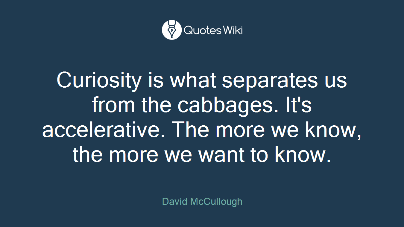 Curiosity is what separates us from the cabbages. It's accelerative. The more we know, the more we want to know.