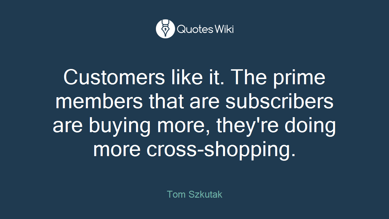 Customers like it. The prime members that are subscribers are buying more, they're doing more cross-shopping.
