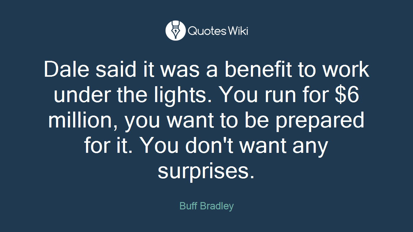 Dale said it was a benefit to work under the lights. You run for $6 million, you want to be prepared for it. You don't want any surprises.