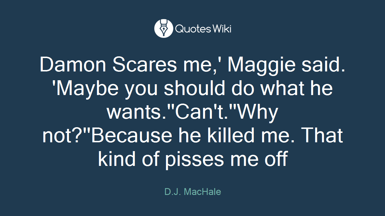 Damon Scares me,' Maggie said. 'Maybe you should do what he wants.''Can't.''Why not?''Because he killed me. That kind of pisses me off