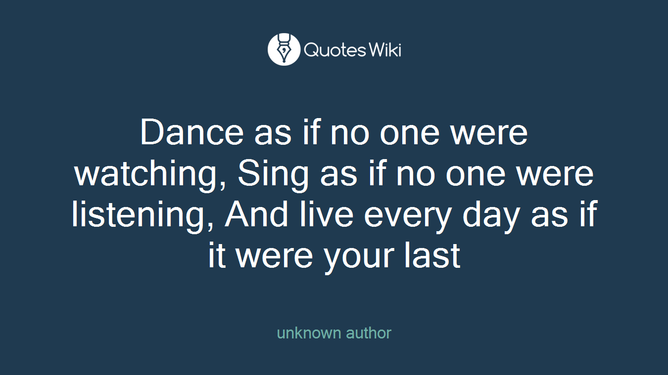 Dance as if no one were watching, Sing as if no one were listening, And live every day as if it were your last