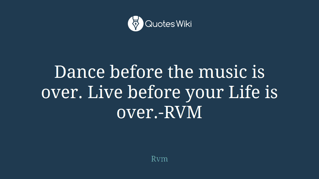 Dance before the music is over. Live before your Life is over.-RVM