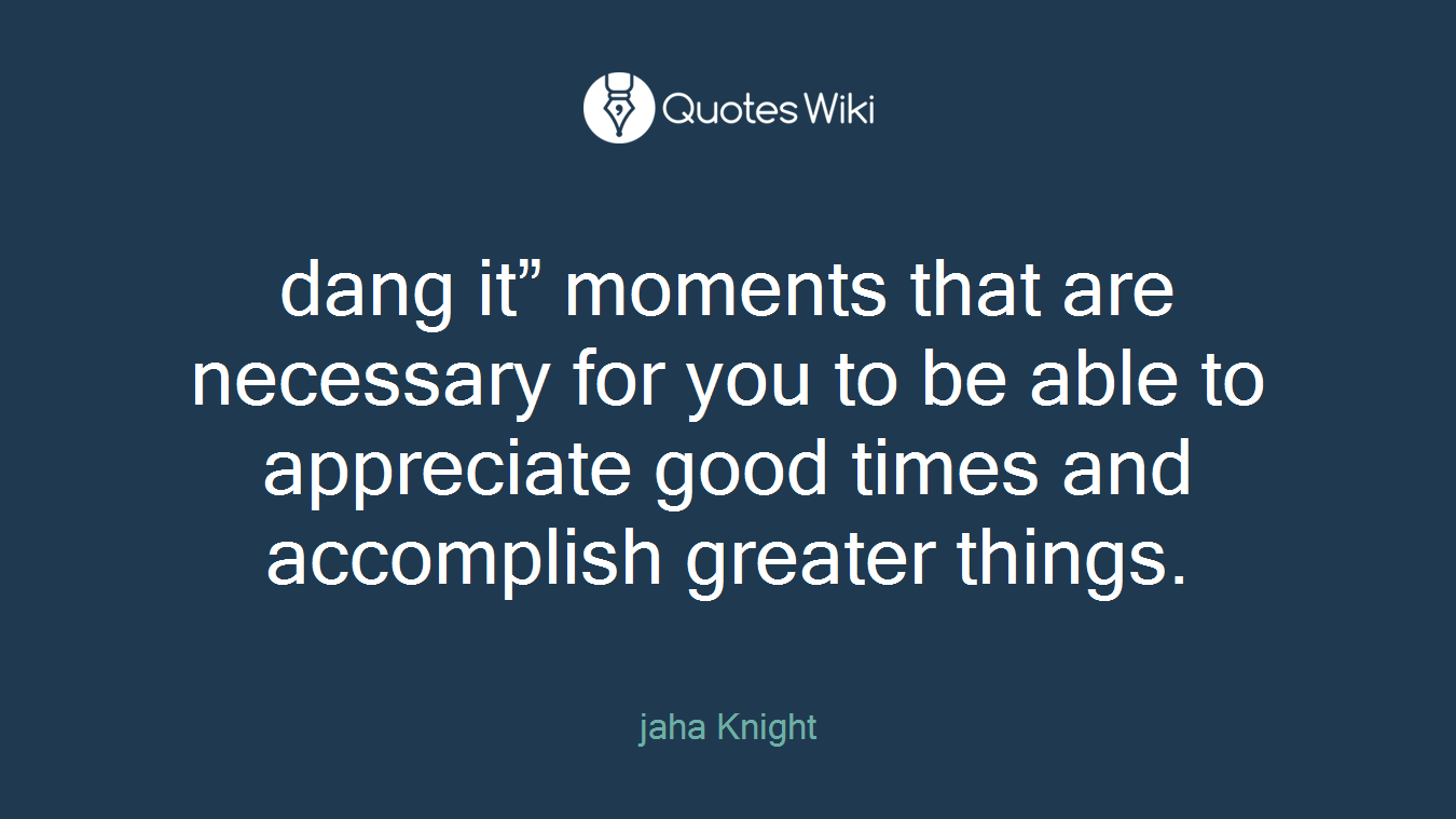 dang it” moments that are necessary for you to be able to appreciate good times and accomplish greater things.