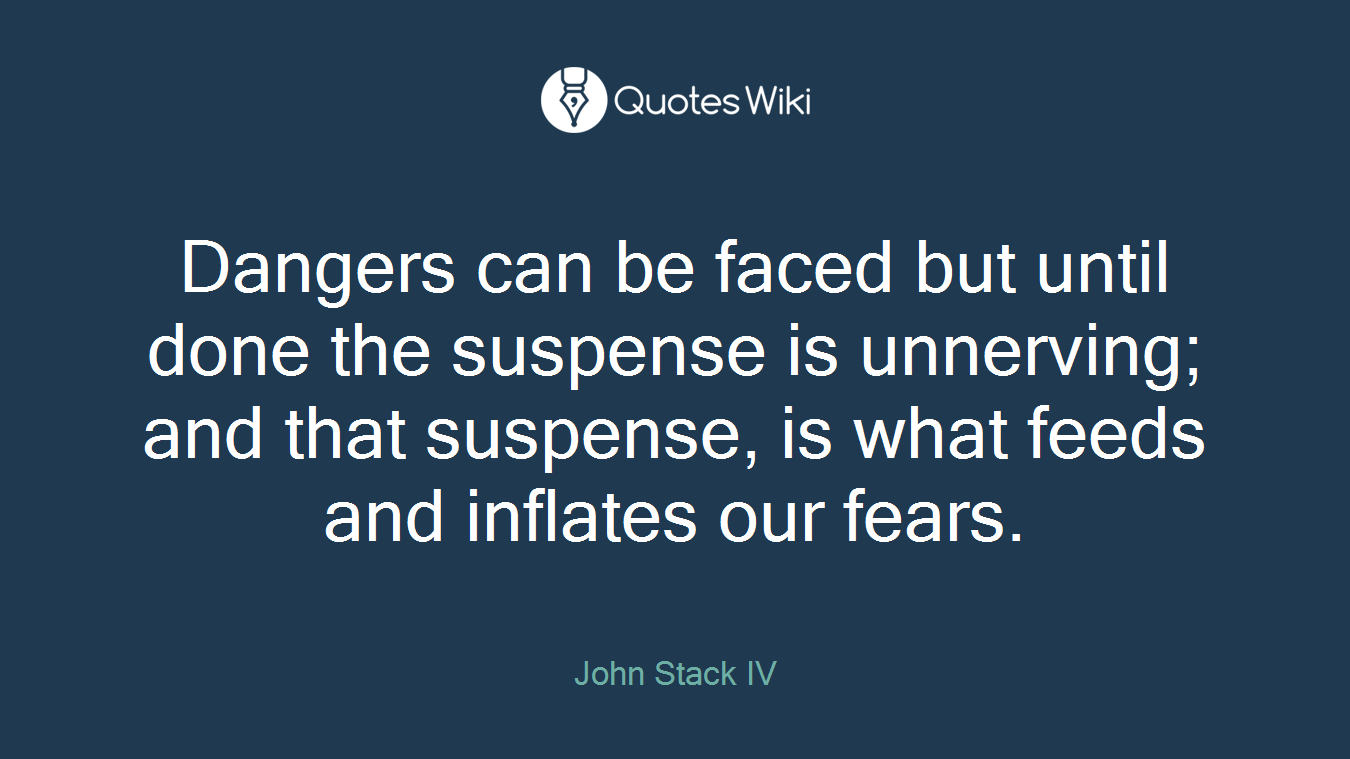 Dangers can be faced but until done the suspense is unnerving; and that suspense, is what feeds and inflates our fears.