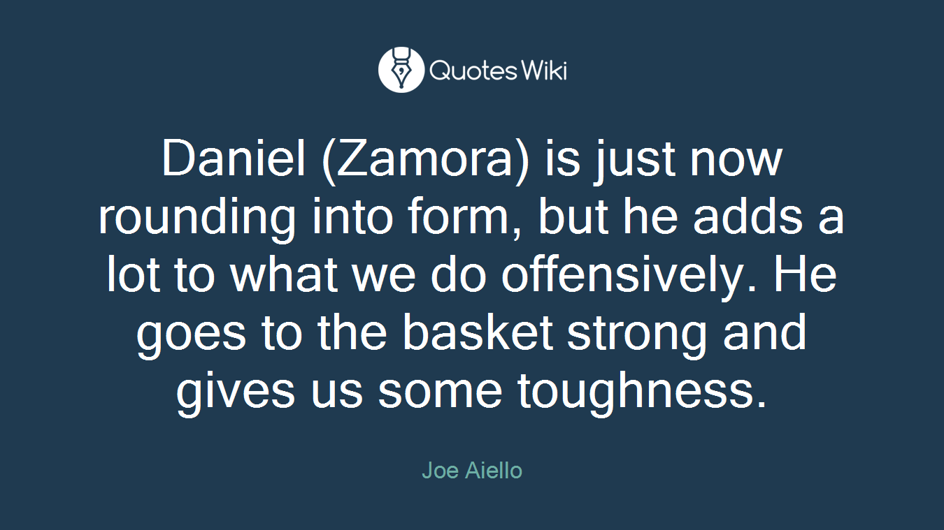 Daniel (Zamora) is just now rounding into form, but he adds a lot to what we do offensively. He goes to the basket strong and gives us some toughness.