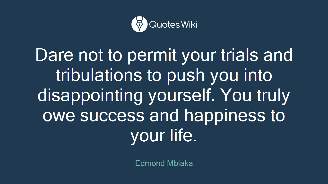Dare not to permit your trials and tribulations to push you into disappointing yourself. You truly owe success and happiness to your life.