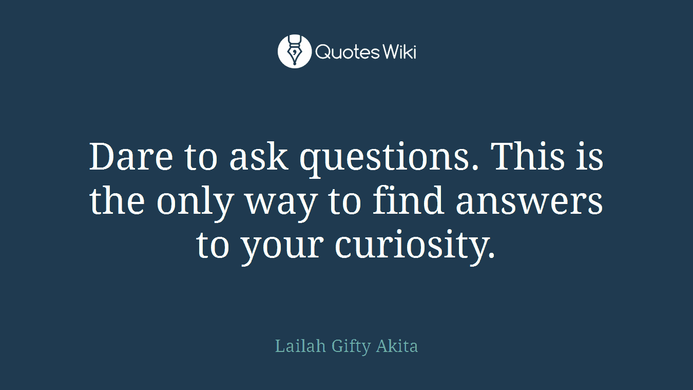 Dare to ask questions. This is the only way to find answers to your curiosity.