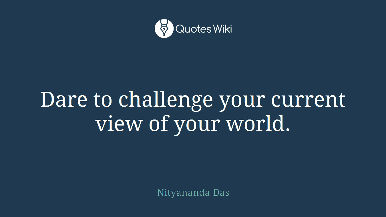 Dare to challenge your current view of your world.
