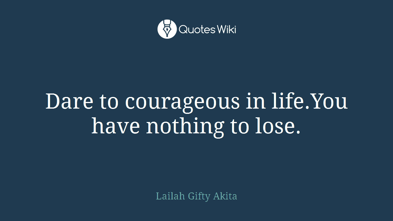 Dare to courageous in life.You have nothing to lose.