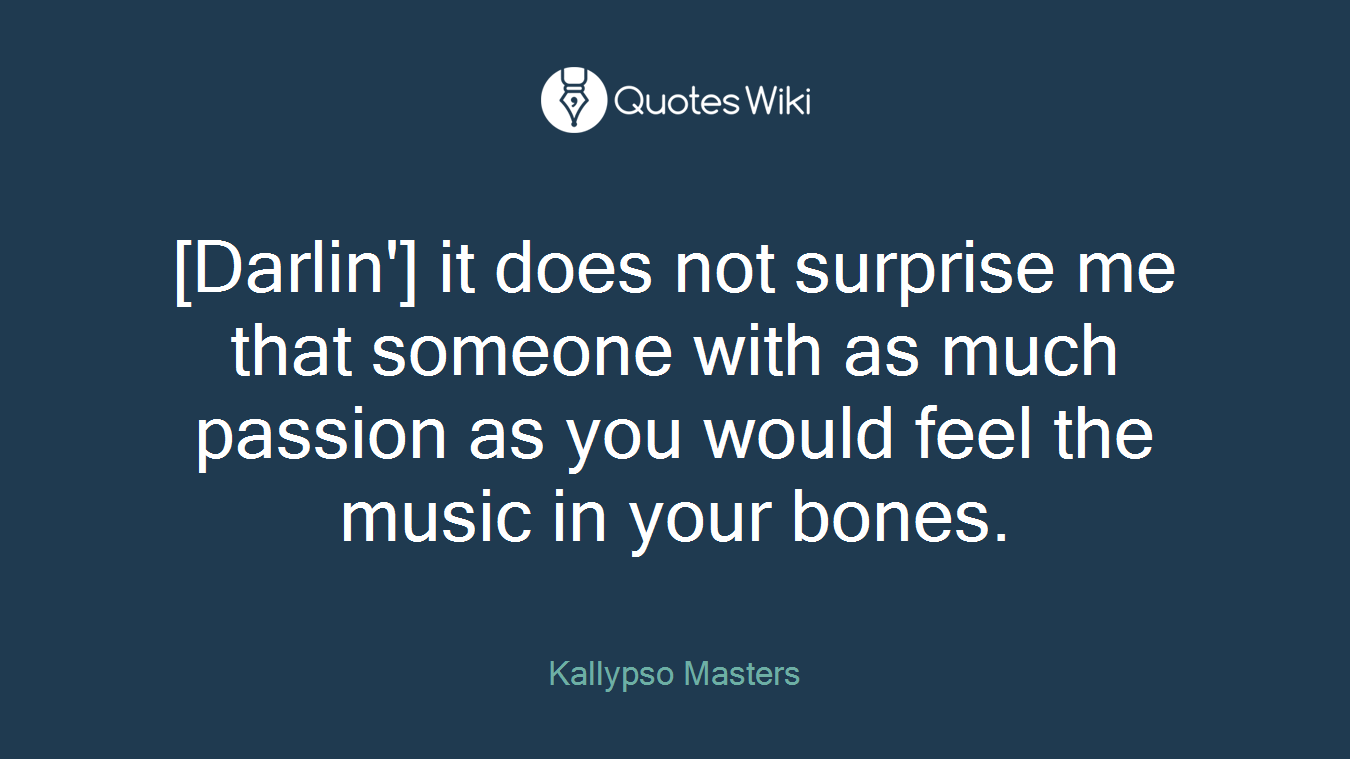 [Darlin'] it does not surprise me that someone with as much passion as you would feel the music in your bones.