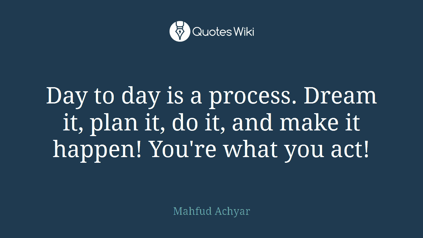 Day to day is a process. Dream it, plan it, do it, and make it happen! You're what you act!