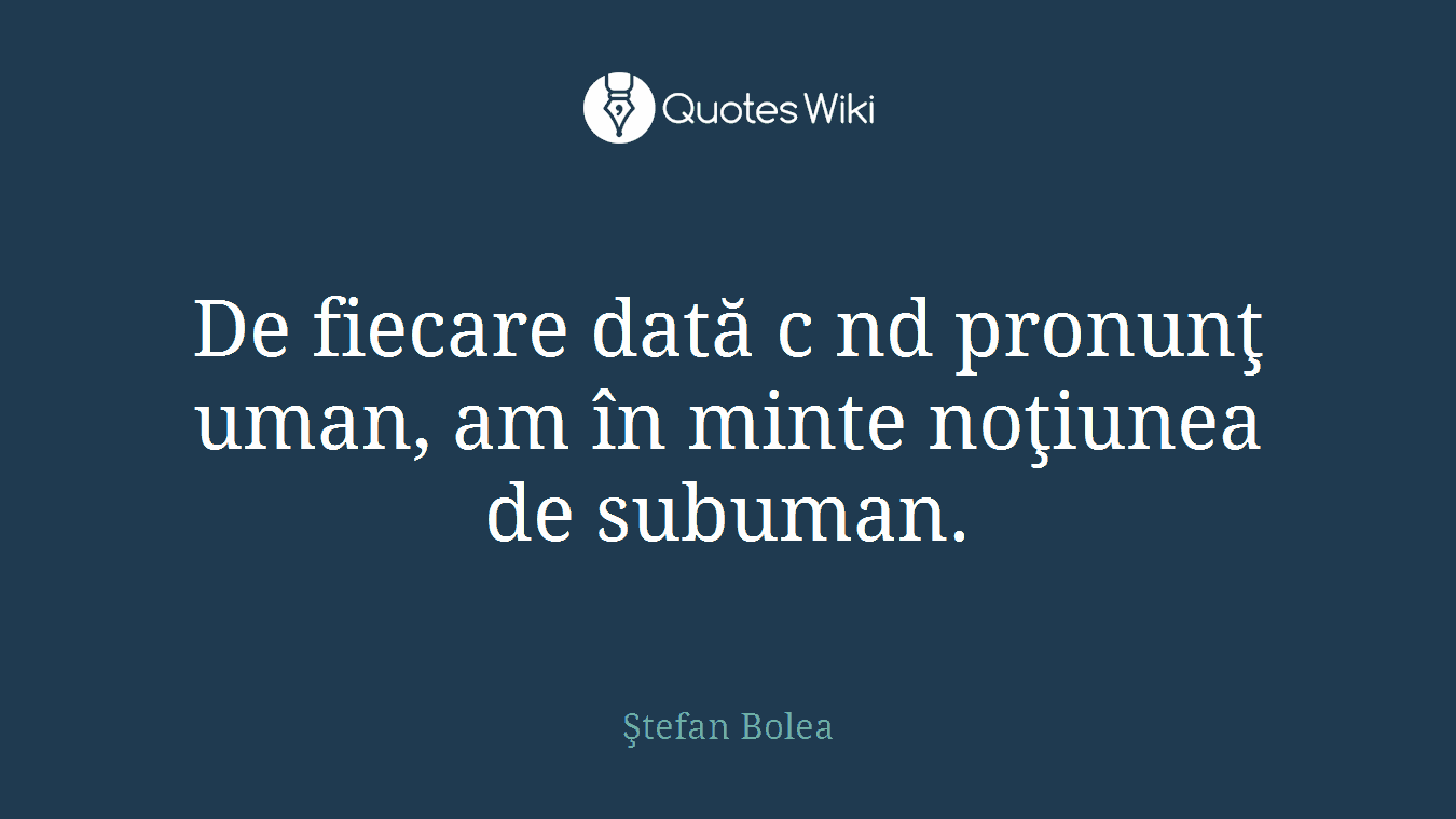 De fiecare dată c nd pronunţ uman, am în minte noţiunea de subuman.