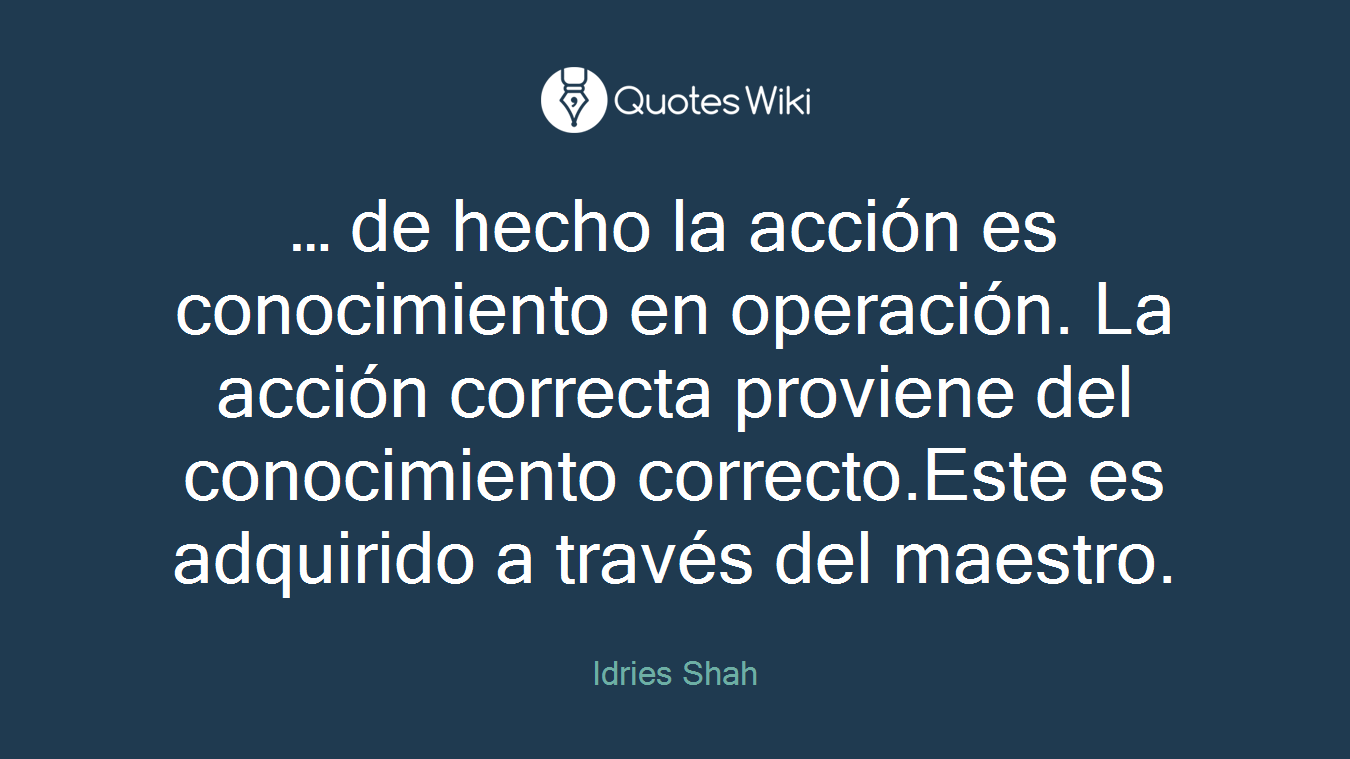… de hecho la acción es conocimiento en operación. La acción correcta proviene del conocimiento correcto.Este es adquirido a través del maestro.