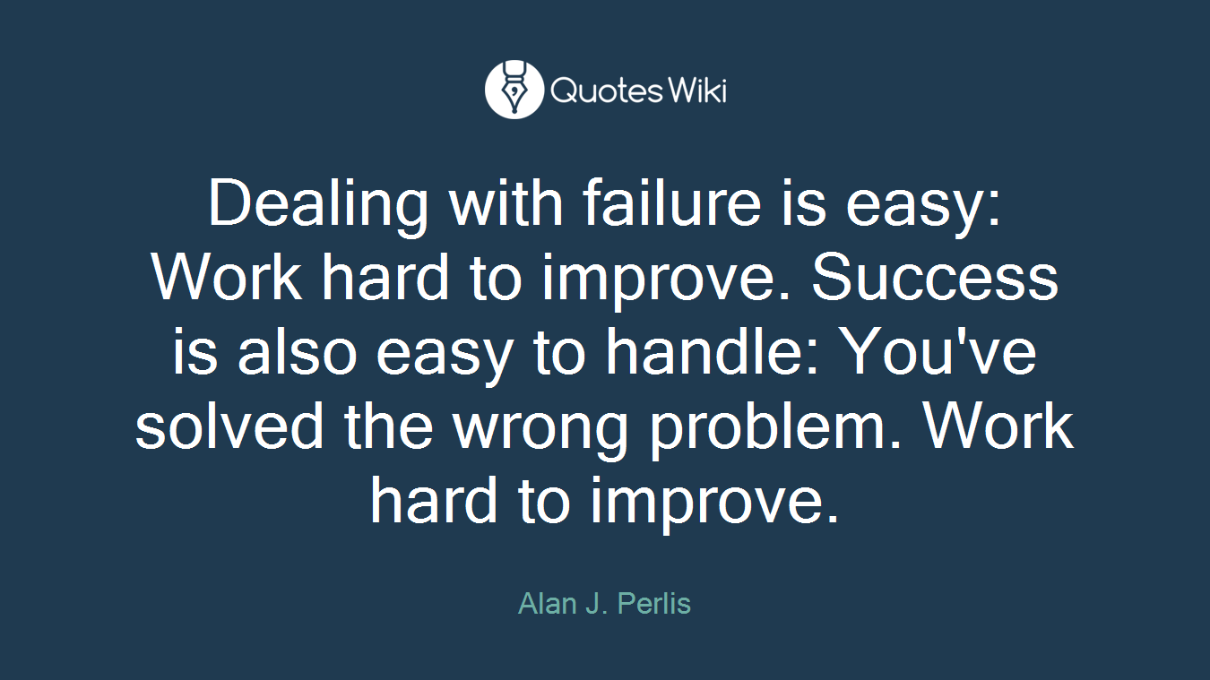 Dealing with failure is easy: Work hard to improve. Success is also easy to handle: You've solved the wrong problem. Work hard to improve.