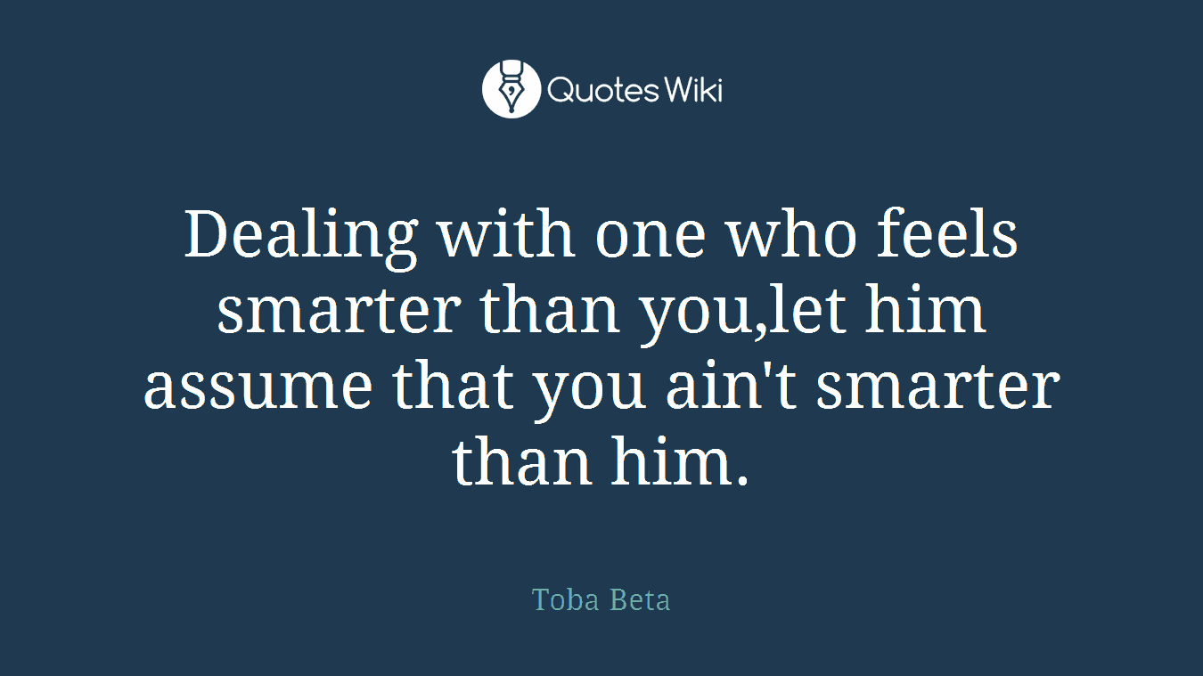 Dealing with one who feels smarter than you,let him assume that you ain't smarter than him.