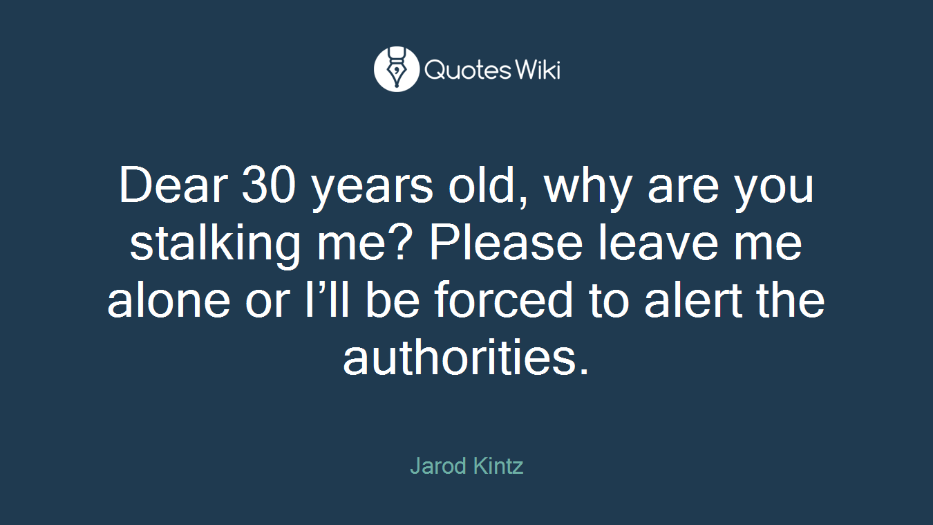 Dear 30 years old, why are you stalking me? Please leave me alone or I’ll be forced to alert the authorities.