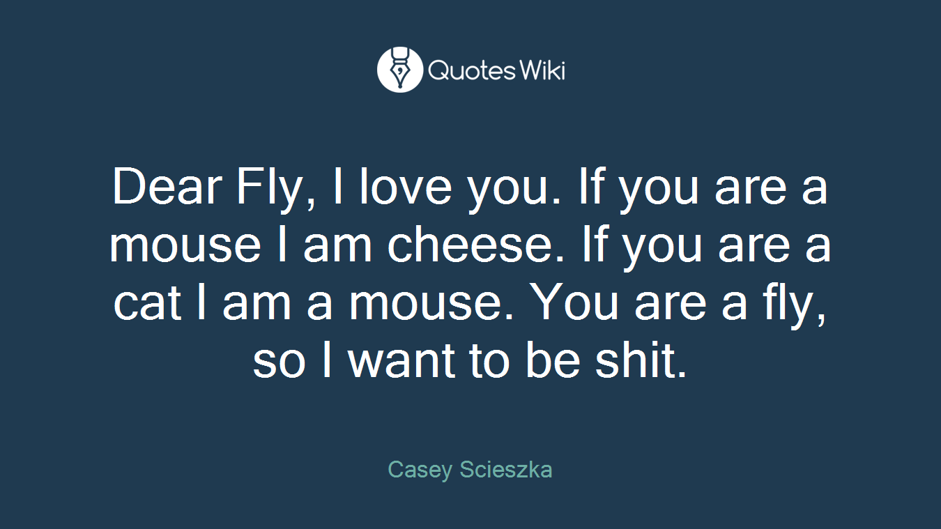 Dear Fly, I love you. If you are a mouse I am cheese. If you are a cat I am a mouse. You are a fly, so I want to be shit.