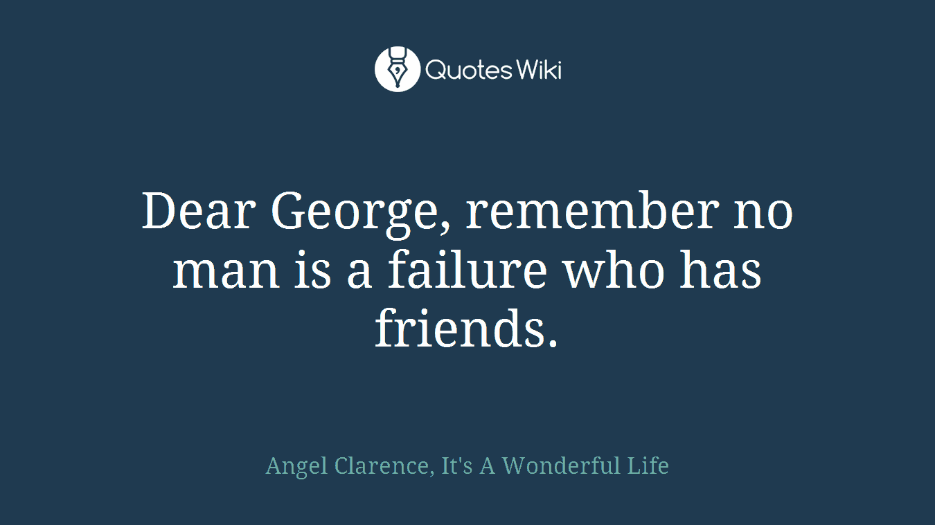 Dear George, remember no man is a failure who has friends.