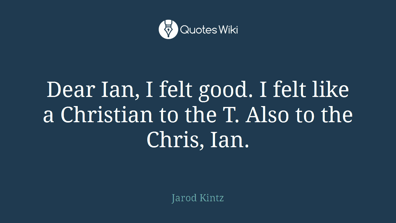 Dear Ian, I felt good. I felt like a Christian to the T. Also to the Chris, Ian.