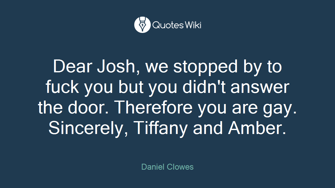 Dear Josh, we stopped by to fuck you but you didn't answer the door. Therefore you are gay. Sincerely, Tiffany and Amber.