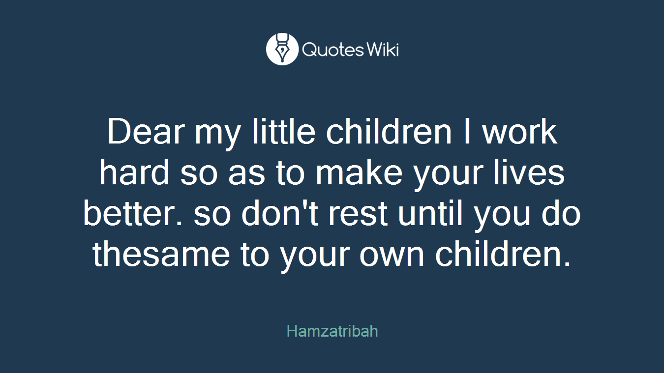 Dear my little children I work hard so as to make your lives better. so don't rest until you do thesame to your own children.