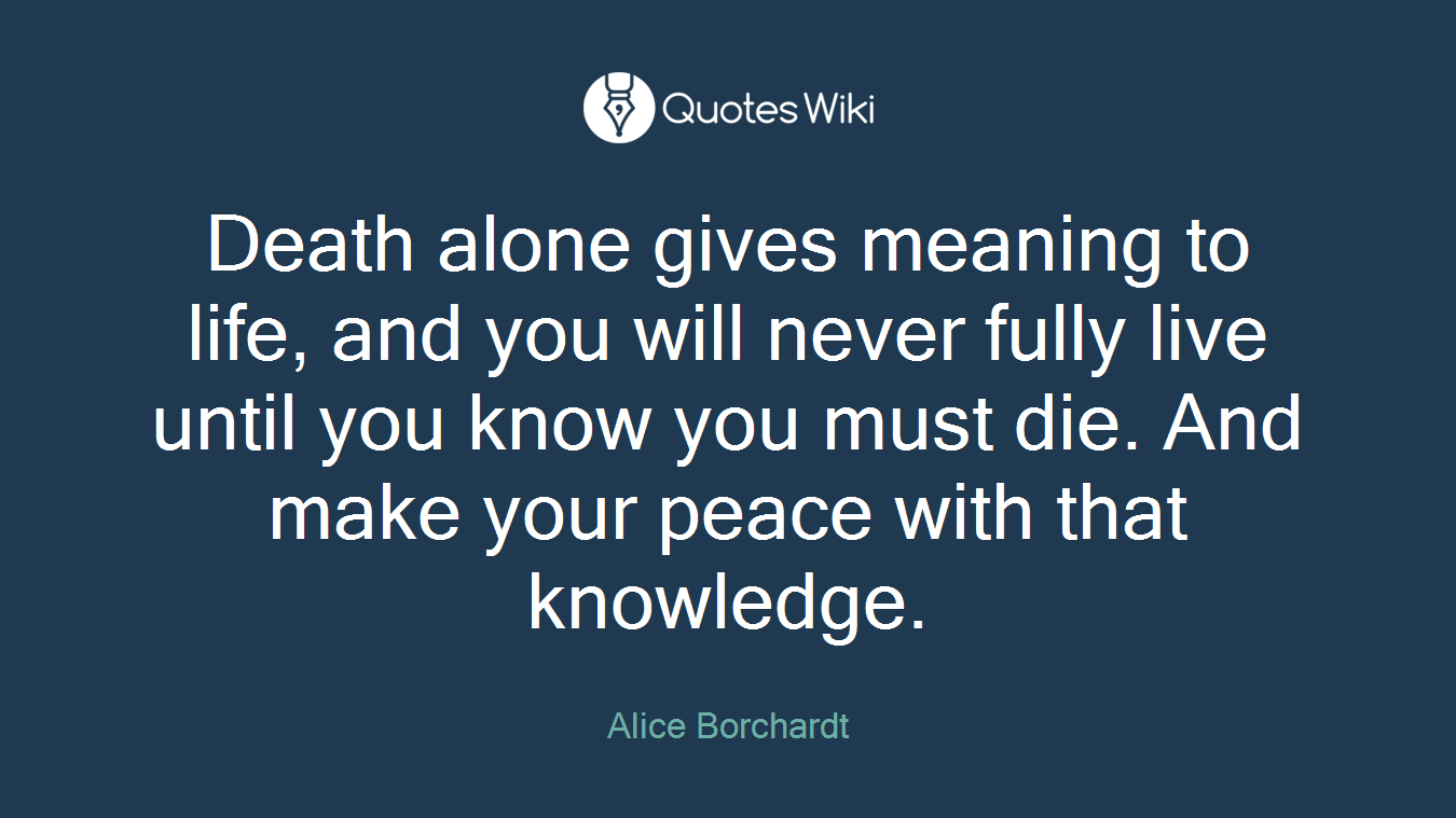 Death alone gives meaning to life, and you will never fully live until you know you must die. And make your peace with that knowledge.