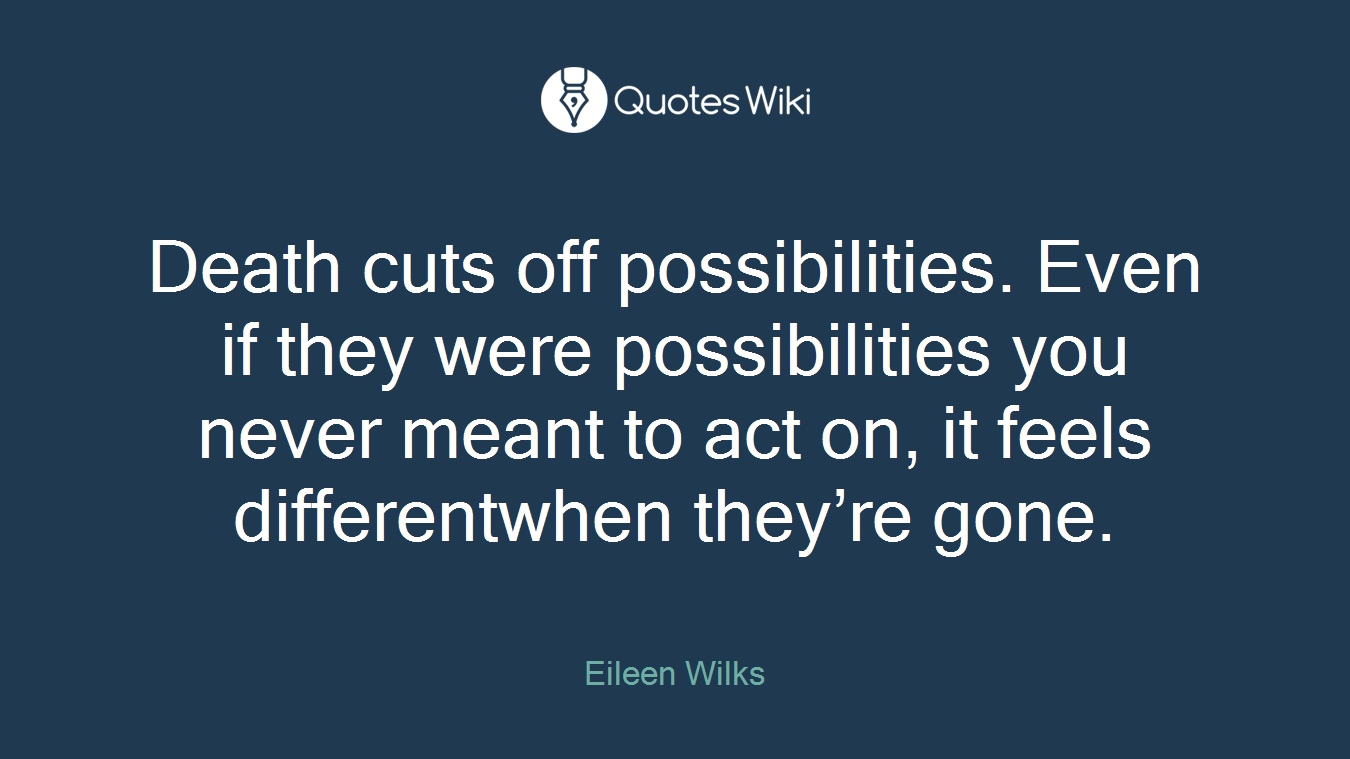 Death cuts off possibilities. Even if they were possibilities you never meant to act on, it feels differentwhen they’re gone.