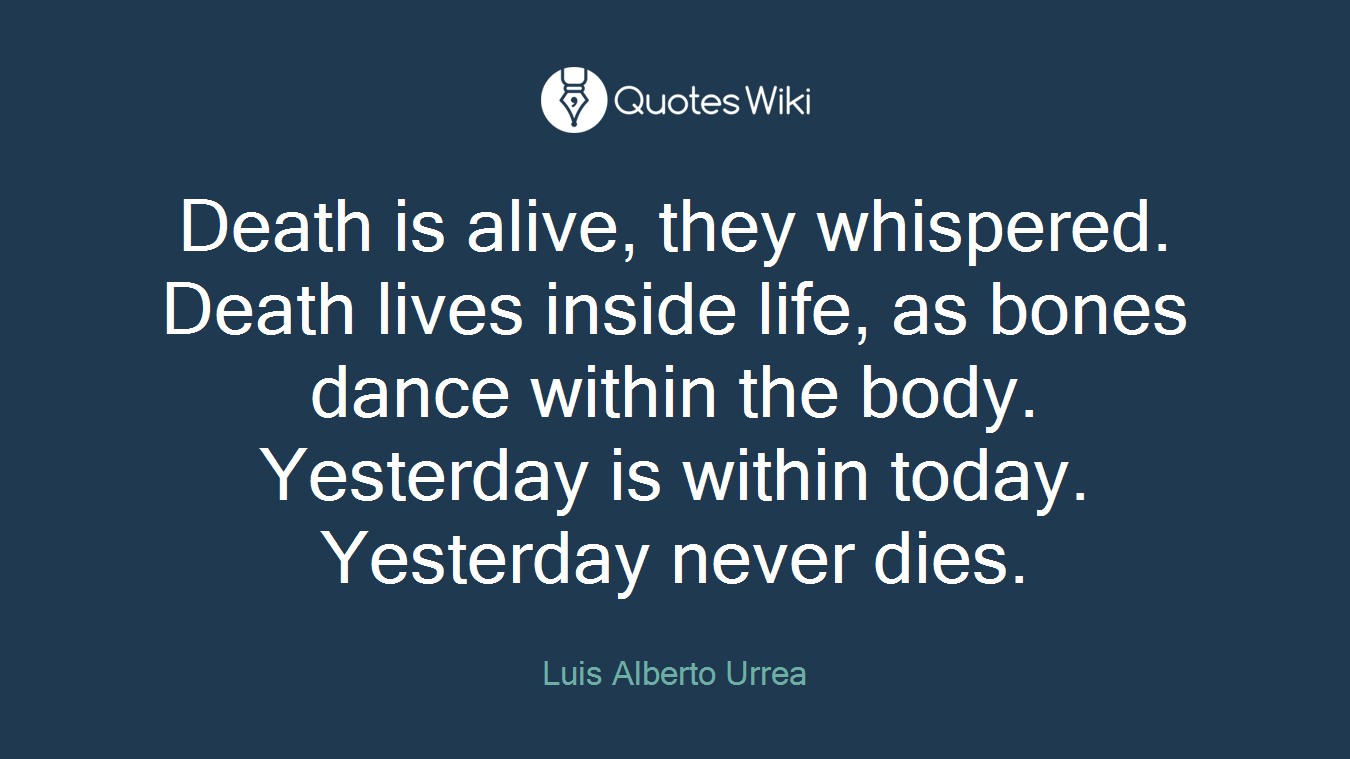 Death is alive, they whispered. Death lives inside life, as bones dance within the body. Yesterday is within today. Yesterday never dies.