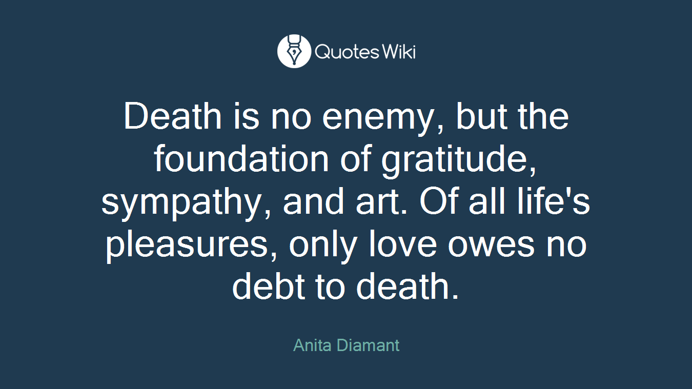 Death is no enemy, but the foundation of gratitude, sympathy, and art. Of all life's pleasures, only love owes no debt to death.