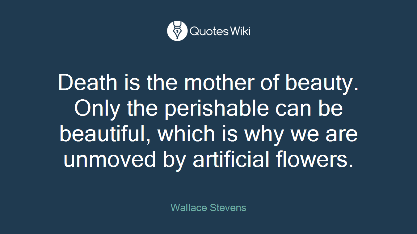 Death is the mother of beauty. Only the perishable can be beautiful, which is why we are unmoved by artificial flowers.
