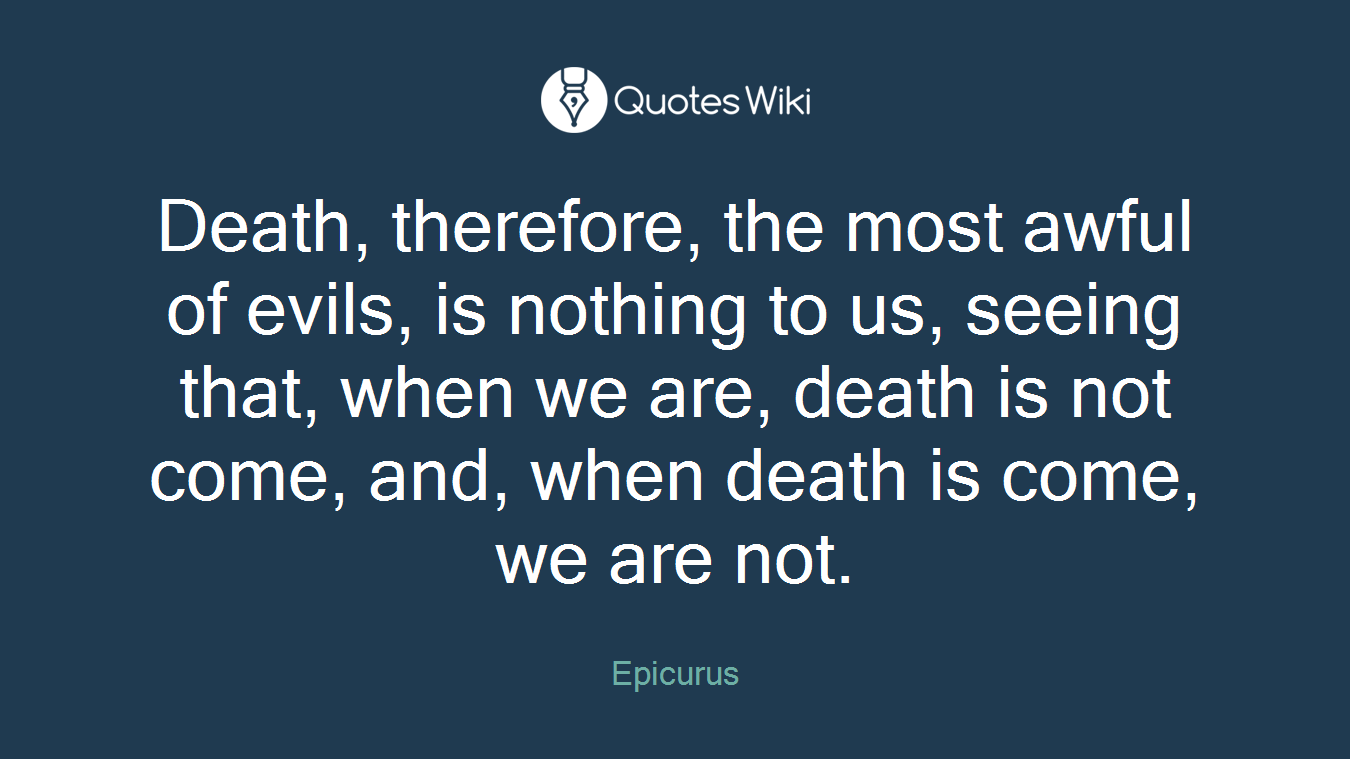 Death, therefore, the most awful of evils, is nothing to us, seeing that, when we are, death is not come, and, when death is come, we are not.