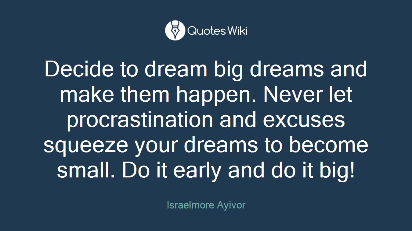 Decide to dream big dreams and make them happen. Never let procrastination and excuses squeeze your dreams to become small. Do it early and do it big!