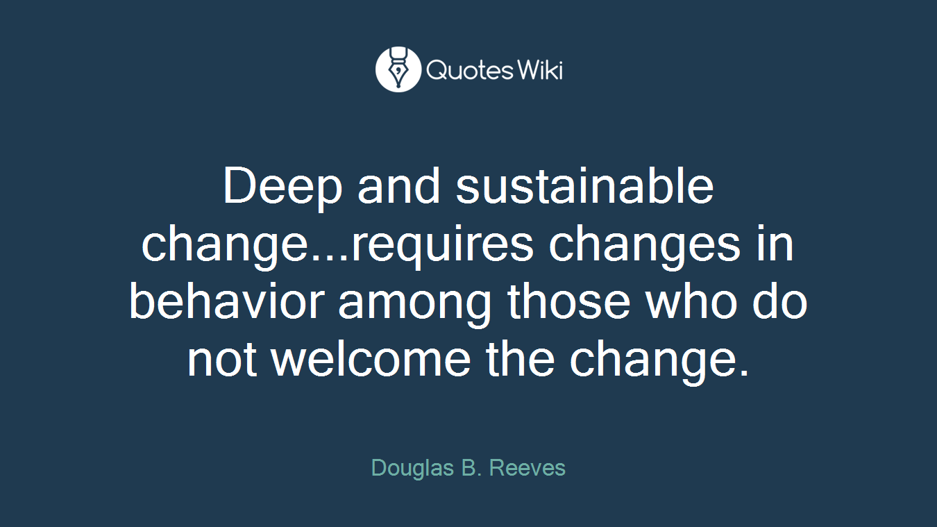Deep and sustainable change...requires changes in behavior among those who do not welcome the change.