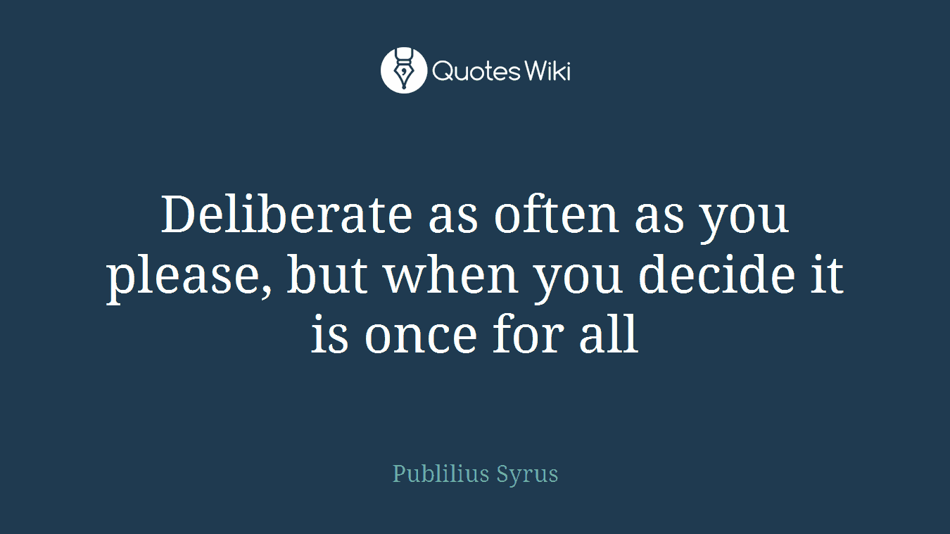 Deliberate as often as you please, but when you decide it is once for all