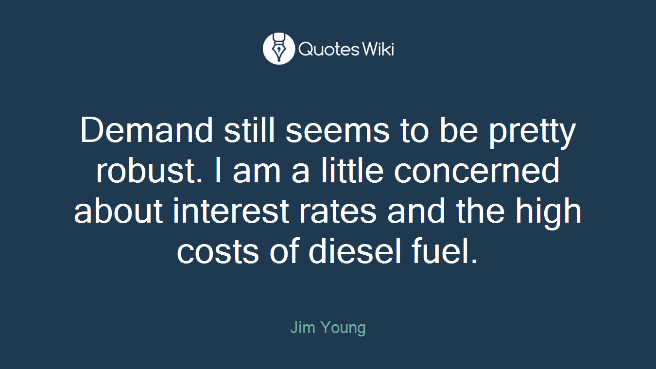 Demand still seems to be pretty robust. I am a little concerned about interest rates and the high costs of diesel fuel.