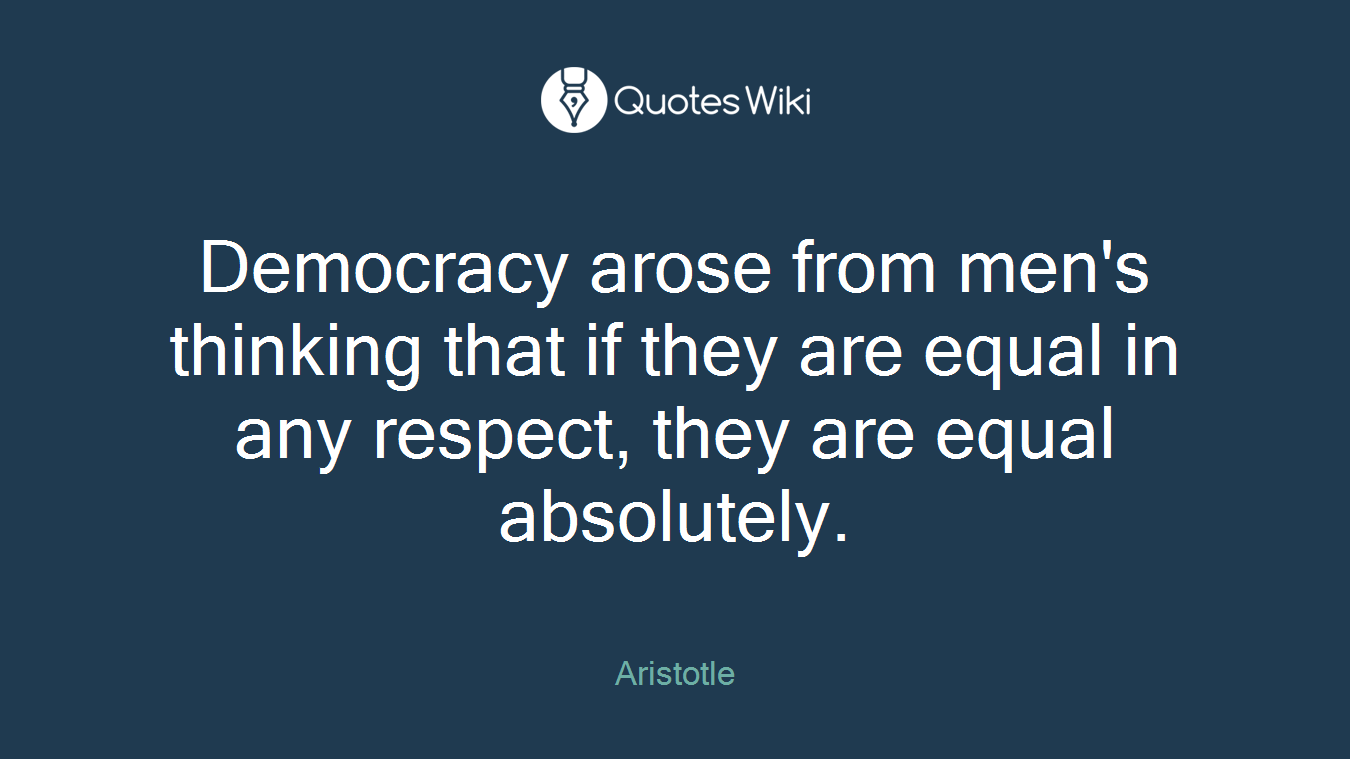 Democracy arose from men's thinking that if they are equal in any respect, they are equal absolutely.