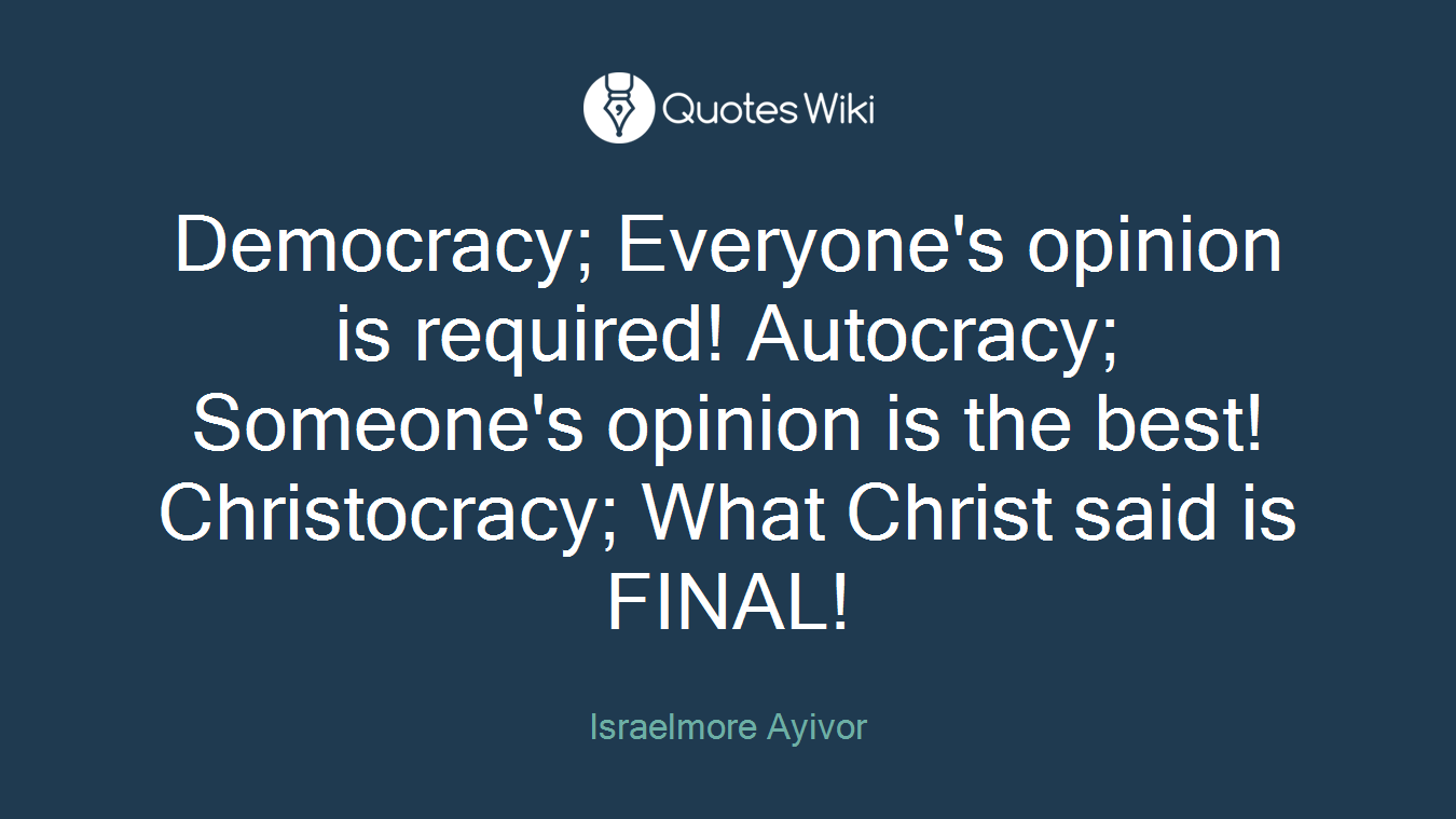 Democracy; Everyone's opinion is required! Autocracy; Someone's opinion is the best! Christocracy; What Christ said is FINAL!