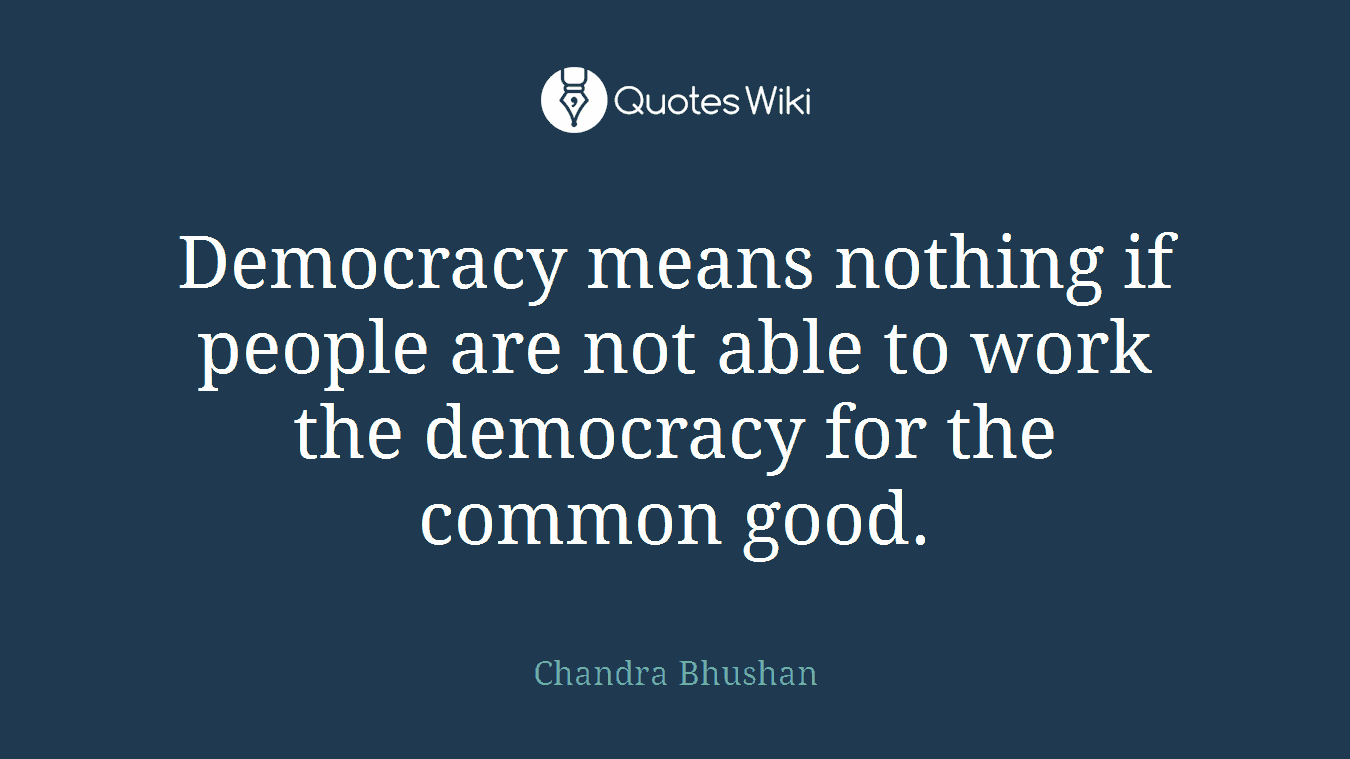 Democracy means nothing if people are not able to work the democracy for the common good.
