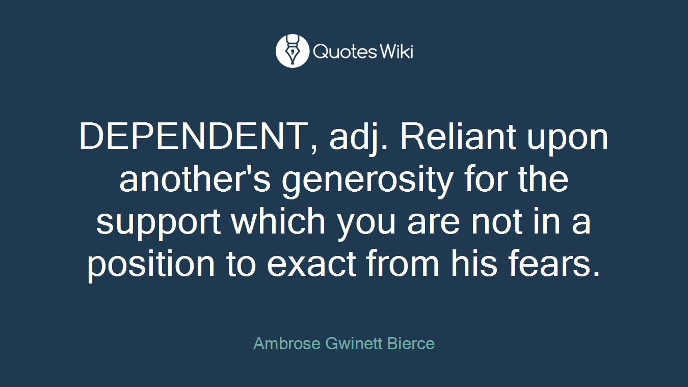 DEPENDENT, adj. Reliant upon another's generosity for the support which you are not in a position to exact from his fears.