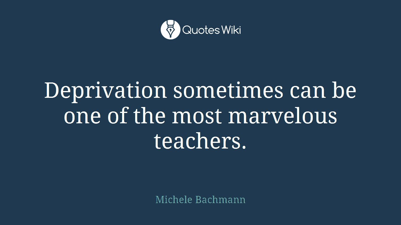 Deprivation sometimes can be one of the most marvelous teachers.
