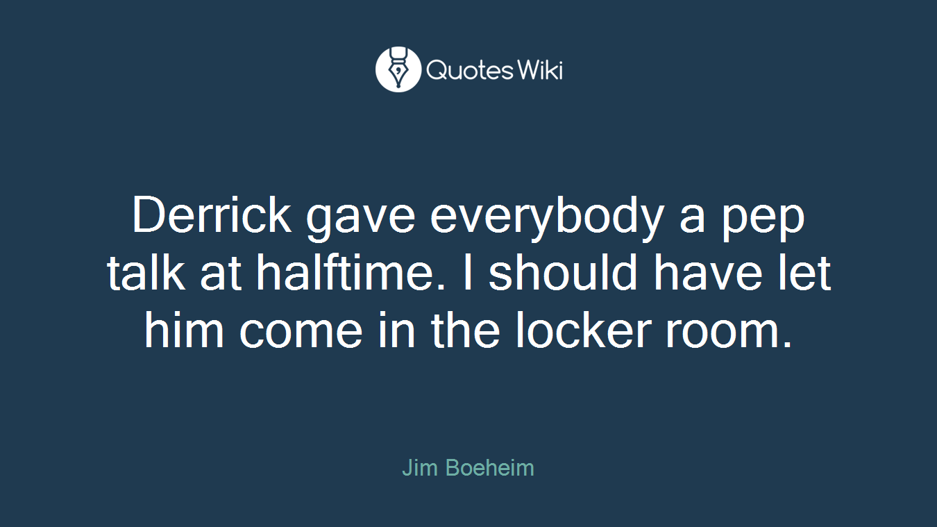 Derrick gave everybody a pep talk at halftime. I should have let him come in the locker room.