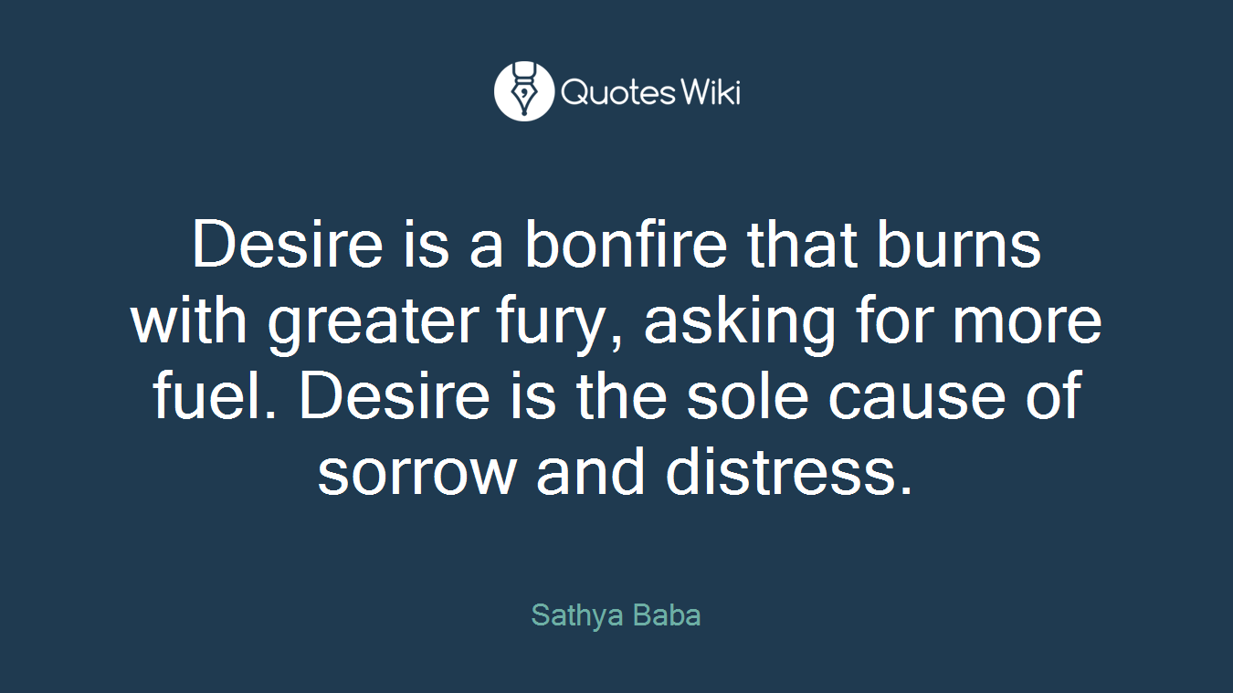 Desire is a bonfire that burns with greater fury, asking for more fuel. Desire is the sole cause of sorrow and distress.