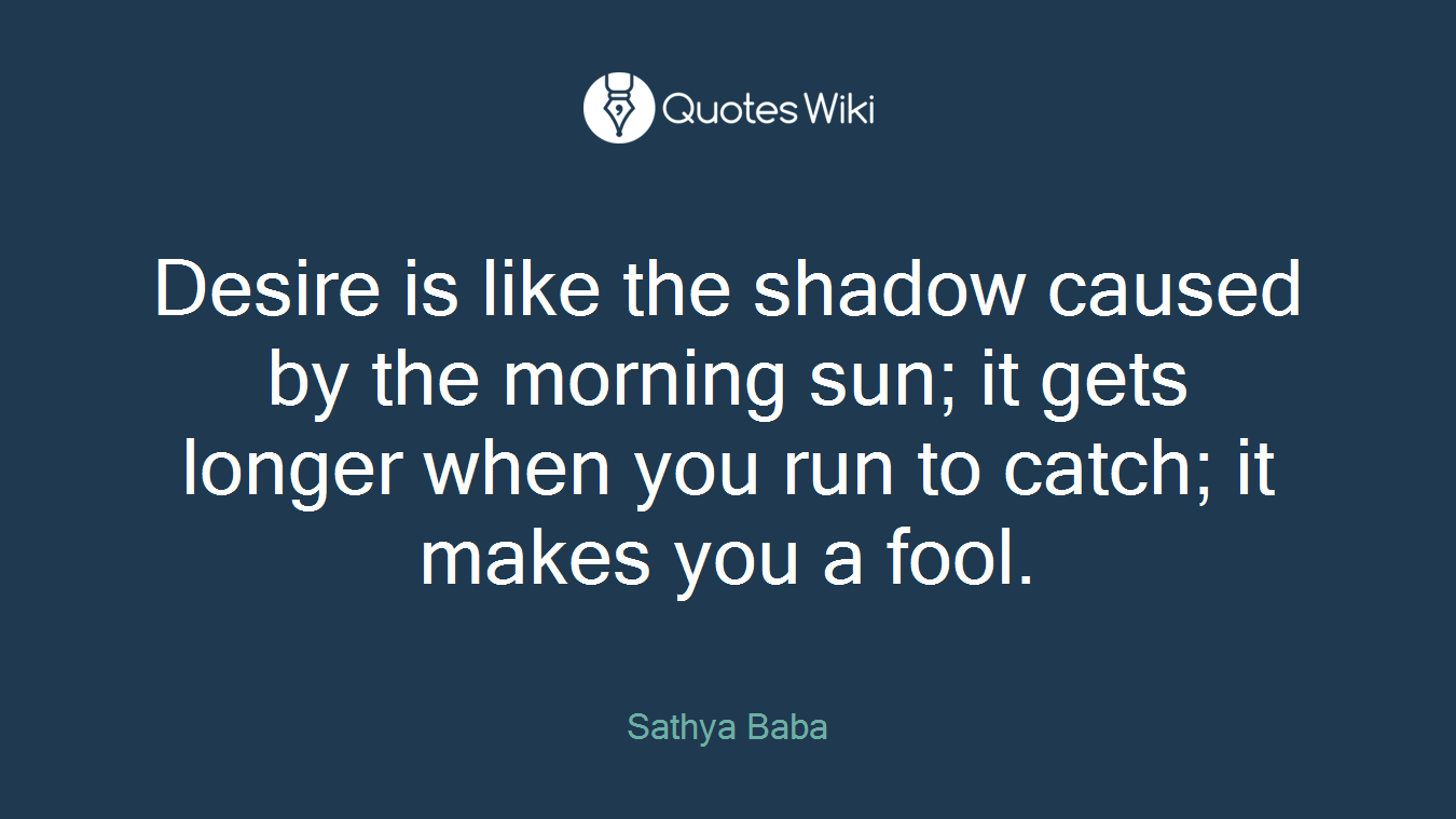 Desire is like the shadow caused by the morning sun; it gets longer when you run to catch; it makes you a fool.