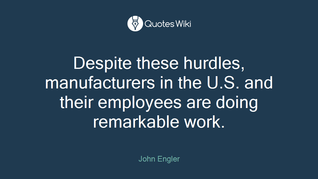 Despite these hurdles, manufacturers in the U.S. and their employees are doing remarkable work.